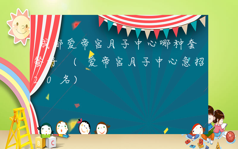 成都爱帝宫月子中心哪种套餐好 (爱帝宫月子中心急招20名)